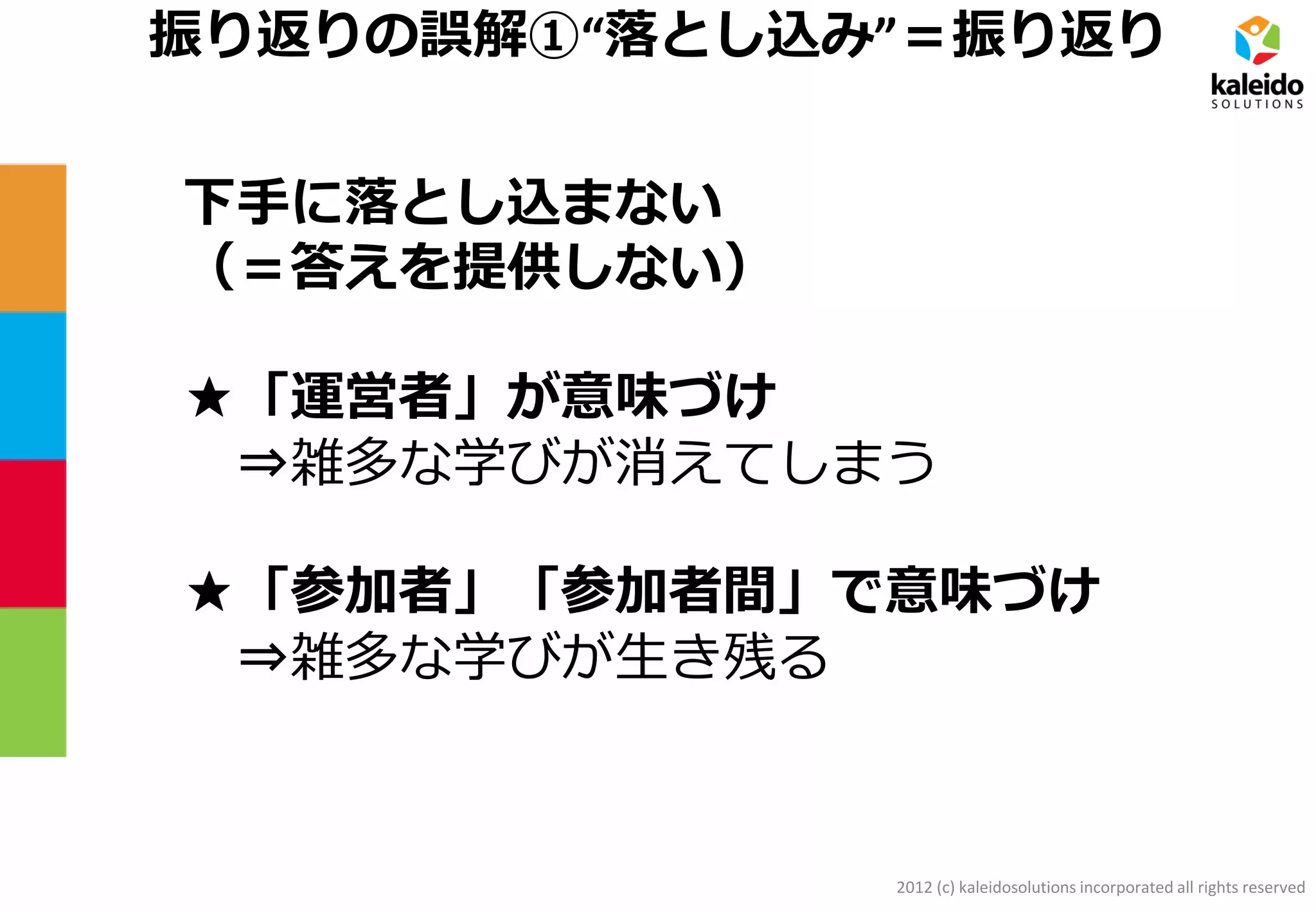 2012 (c) kaleidosolutions incorporated all rights reserved
振り返りの誤解①“落とし込み”＝振り返り
下手に落とし込まない
（＝答えを提供しない）
★「運営者」が意味づけ
⇒雑多な学びが消えてしまう
★「参加者」「参加者間」で意味づけ
⇒雑多な学びが生き残る
 