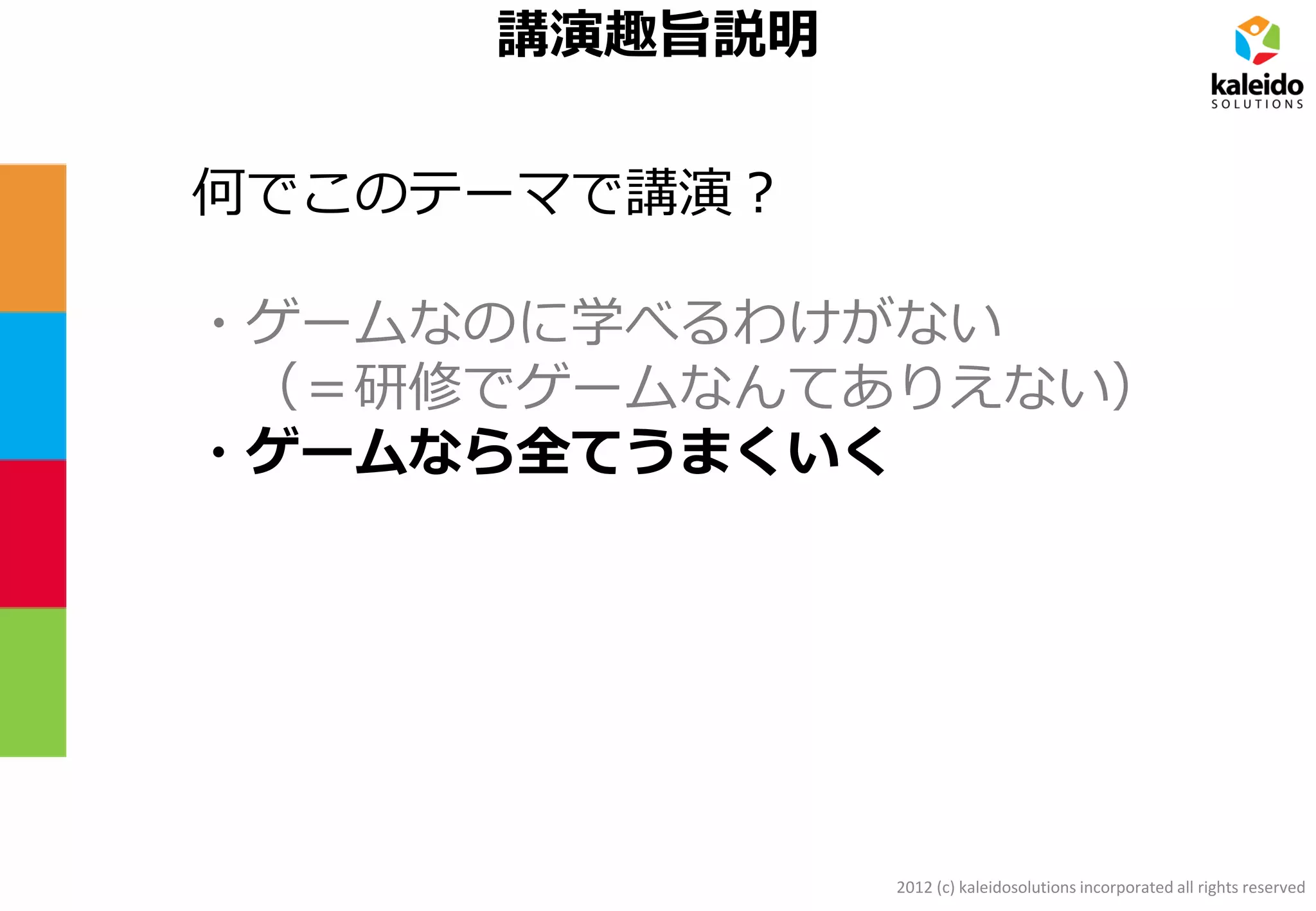 2012 (c) kaleidosolutions incorporated all rights reserved
講演趣旨説明
何でこのテーマで講演？
・ゲームなのに学べるわけがない
（＝研修でゲームなんてありえない）
・ゲームなら全てうまくいく
 