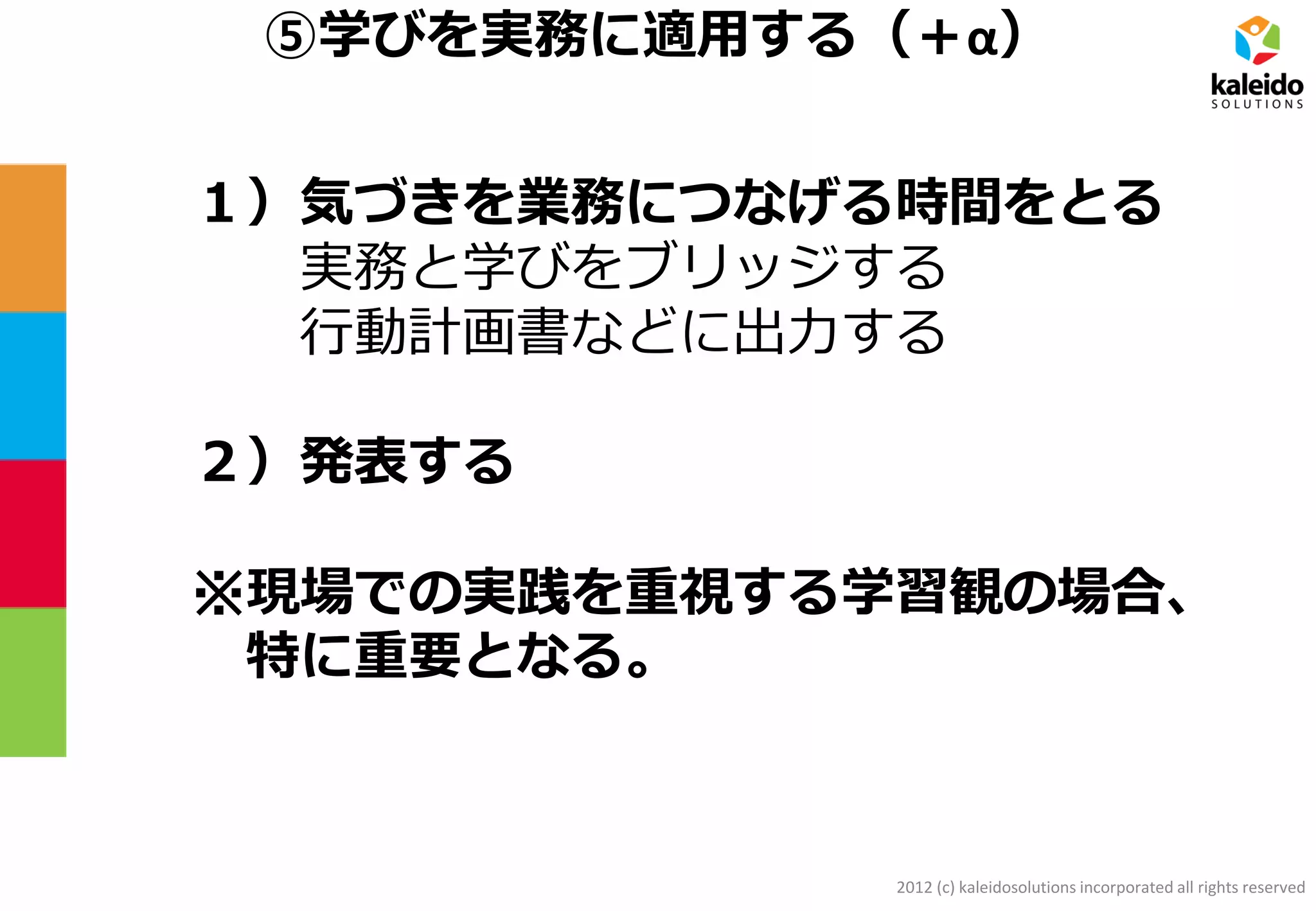2012 (c) kaleidosolutions incorporated all rights reserved
⑤学びを実務に適用する（＋α）
１）気づきを業務につなげる時間をとる
実務と学びをブリッジする
行動計画書などに出力する
２）発表する
※現場での実践を重視する学習観の場合、
特に重要となる。
 