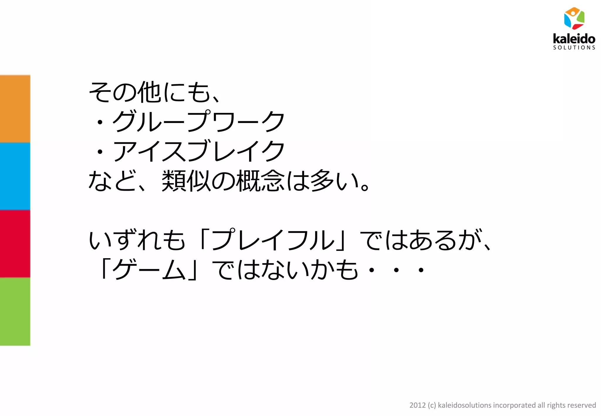 2012 (c) kaleidosolutions incorporated all rights reserved
その他にも、
・グループワーク
・アイスブレイク
など、類似の概念は多い。
いずれも「プレイフル」ではあるが、
「ゲーム」ではないかも・・・
 