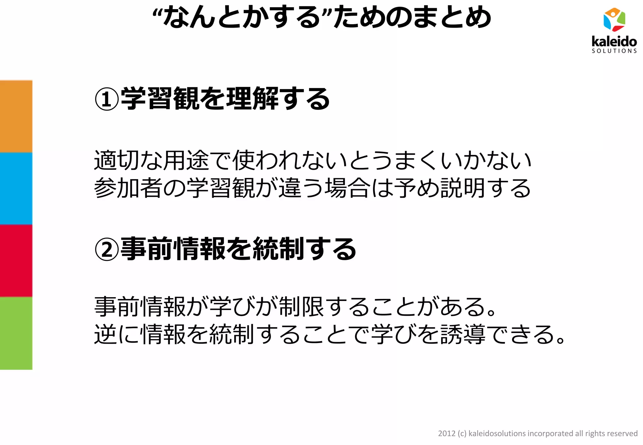 2012 (c) kaleidosolutions incorporated all rights reserved
“なんとかする”ためのまとめ
①学習観を理解する
適切な用途で使われないとうまくいかない
参加者の学習観が違う場合は予め説明する
②事前情報を統制する
事前情報が学びが制限することがある。
逆に情報を統制することで学びを誘導できる。
 