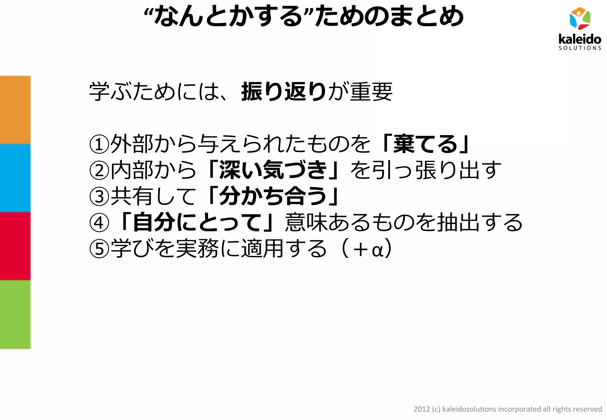 2012 (c) kaleidosolutions incorporated all rights reserved
“なんとかする”ためのまとめ
学ぶためには、振り返りが重要
①外部から与えられたものを「棄てる」
②内部から「深い気づき」を引っ張り出す
③共有して「分かち合う」
④「自分にとって」意味あるものを抽出する
⑤学びを実務に適用する（＋α）
 