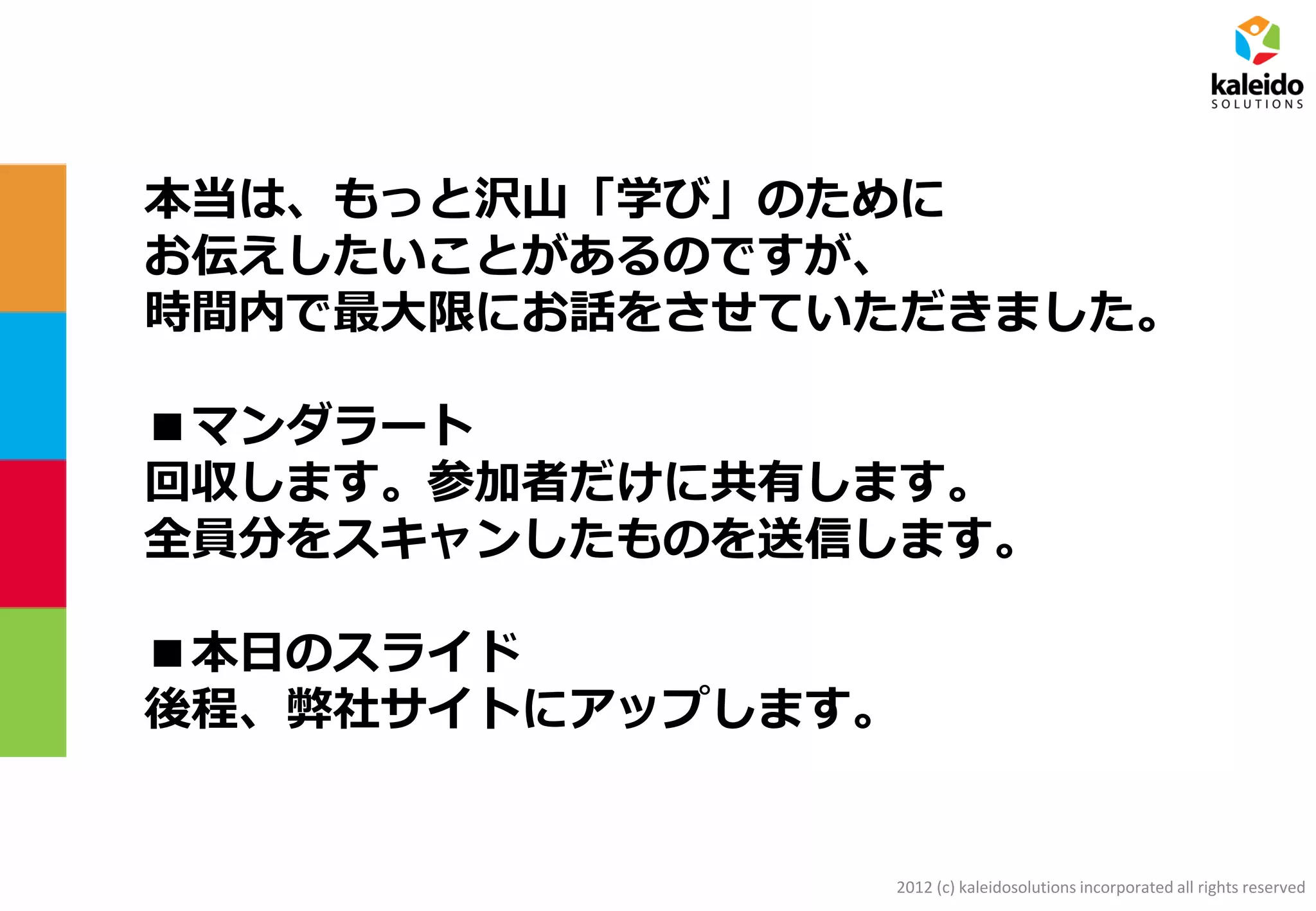 2012 (c) kaleidosolutions incorporated all rights reserved
本当は、もっと沢山「学び」のために
お伝えしたいことがあるのですが、
時間内で最大限にお話をさせていただきました。
■マンダラート
回収します。参加者だけに共有します。
全員分をスキャンしたものを送信します。
■本日のスライド
後程、弊社サイトにアップします。
 