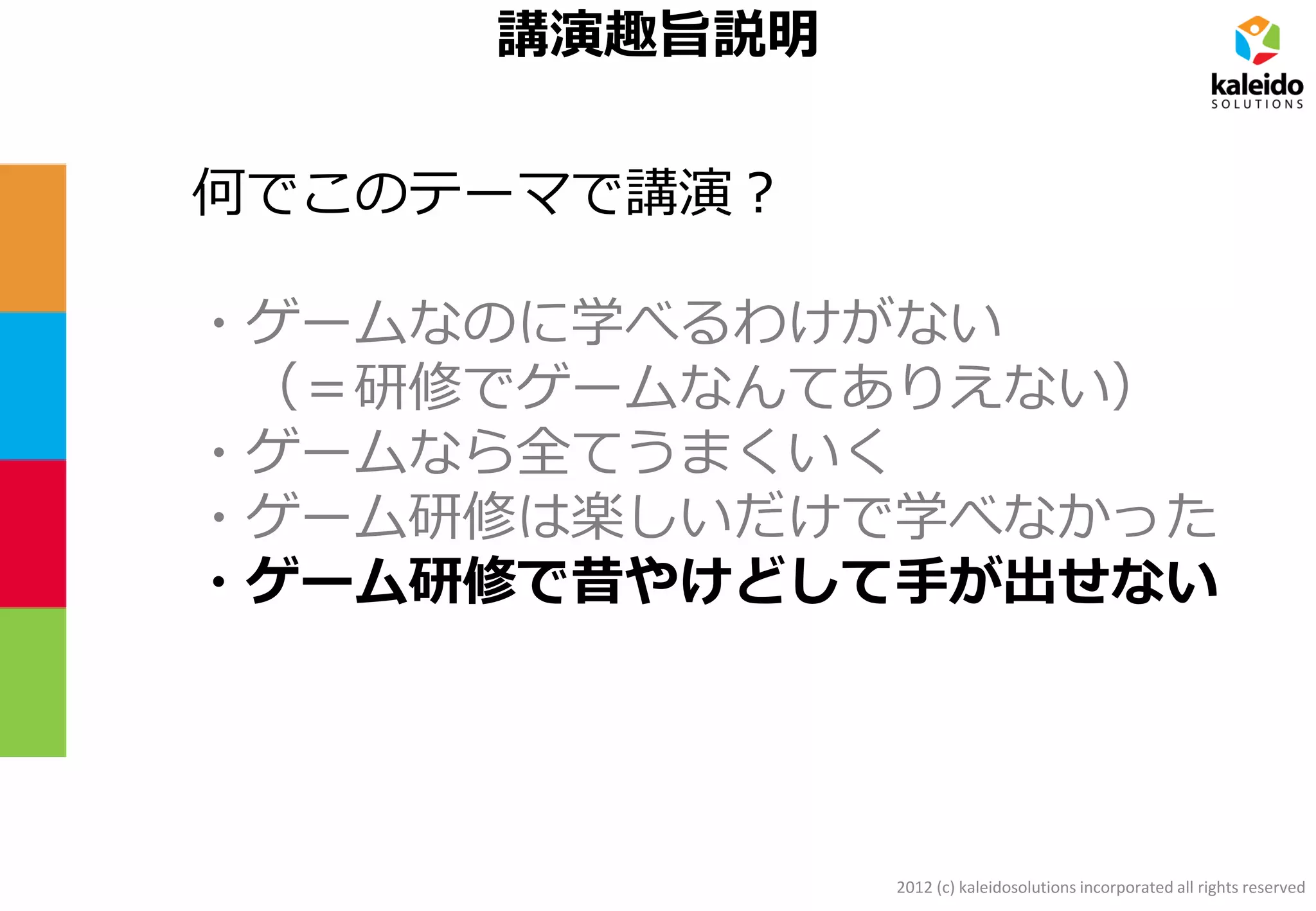 2012 (c) kaleidosolutions incorporated all rights reserved
講演趣旨説明
何でこのテーマで講演？
・ゲームなのに学べるわけがない
（＝研修でゲームなんてありえない）
・ゲームなら全てうまくいく
・ゲーム研修は楽しいだけで学べなかった
・ゲーム研修で昔やけどして手が出せない
 
