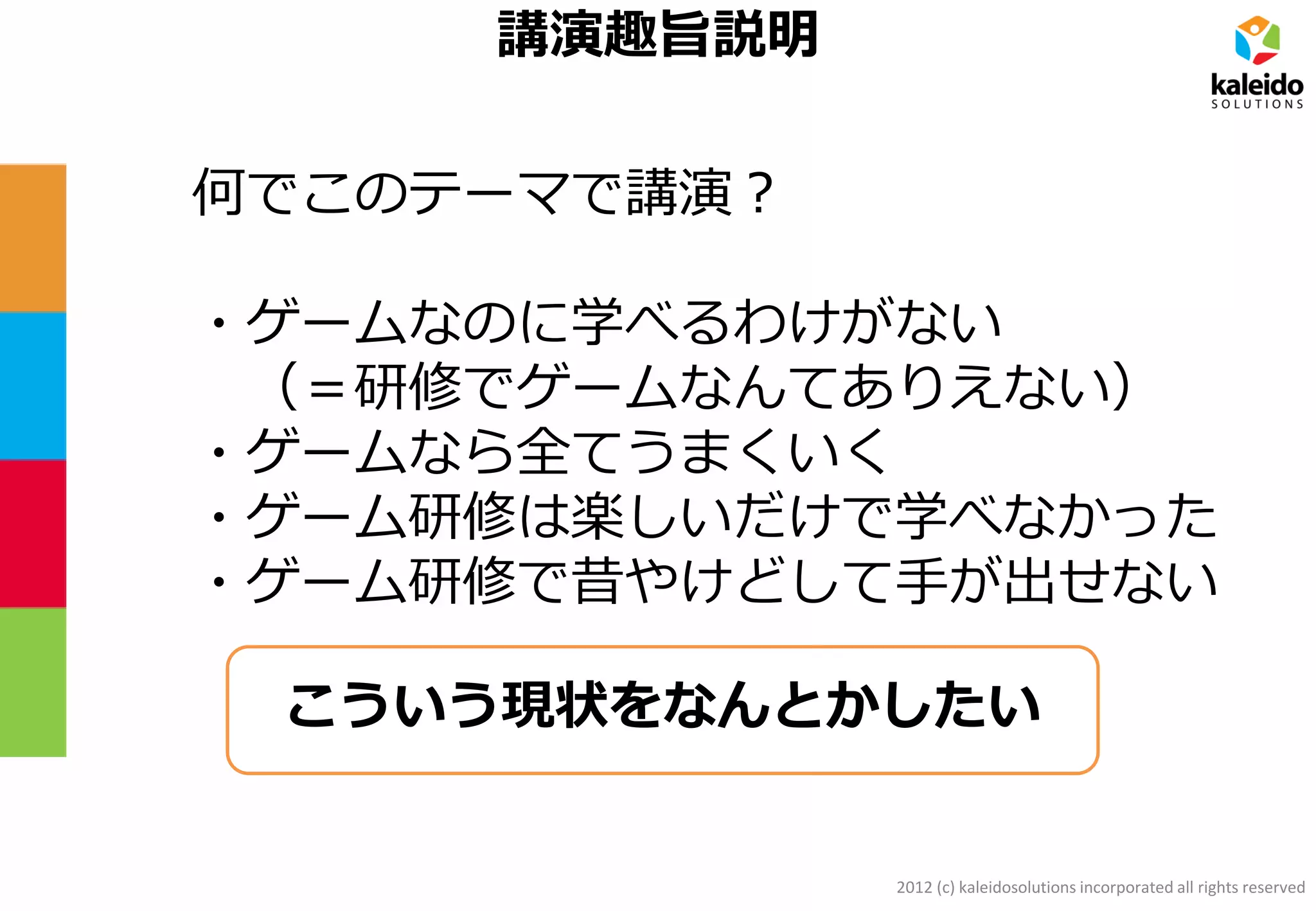 2012 (c) kaleidosolutions incorporated all rights reserved
講演趣旨説明
何でこのテーマで講演？
・ゲームなのに学べるわけがない
（＝研修でゲームなんてありえない）
・ゲームなら全てうまくいく
・ゲーム研修は楽しいだけで学べなかった
・ゲーム研修で昔やけどして手が出せない
こういう現状をなんとかしたい
 