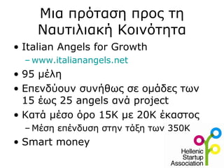 Μια πρόταση προς τη
Ναυτιλιακή Κοινότητα
• Italian Angels for Growth
– www.italianangels.net
• 95 μέλη
• Επενδύουν συνήθως σε ομάδες των
15 έως 25 angels ανά project
• Κατά μέσο όρο 15Κ με 20Κ έκαστος
– Μέση επένδυση στην τάξη των 350Κ
• Smart money
 