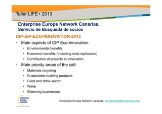 Enterprise Europe Network Canarias.
Servicio de Búsqueda de socios
CIP-EIP-ECO-INNOVATION-2013
• Main aspects of CIP Eco-innovation:
 Environmental benefits
 Economic benefits (including wide replication)
 Contribution of projects to innovation
• Main priority areas of the call:
 Materials recycling
 Sustainable building products
 Food and drink sector
 Water
 Greening businesses
Taller LIFE+ 2013
Enterprise Europe Network Canarias. eencanarias@itccanarias.org
 