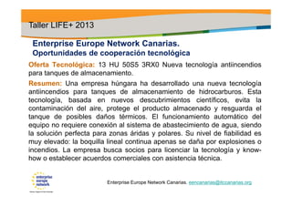 Enterprise Europe Network Canarias.
Oportunidades de cooperación tecnológica
Oferta Tecnológica: 13 HU 50S5 3RX0 Nueva tecnología antiincendios
para tanques de almacenamiento.
Resumen: Una empresa húngara ha desarrollado una nueva tecnología
antiincendios para tanques de almacenamiento de hidrocarburos. Esta
tecnología, basada en nuevos descubrimientos científicos, evita la
contaminación del aire, protege el producto almacenado y resguarda el
tanque de posibles daños térmicos. El funcionamiento automático del
equipo no requiere conexión al sistema de abastecimiento de agua, siendo
la solución perfecta para zonas áridas y polares. Su nivel de fiabilidad es
muy elevado: la boquilla lineal continua apenas se daña por explosiones o
incendios. La empresa busca socios para licenciar la tecnología y know-
how o establecer acuerdos comerciales con asistencia técnica.
Taller LIFE+ 2013
Enterprise Europe Network Canarias. eencanarias@itccanarias.org
 