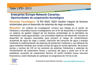 Enterprise Europe Network Canarias.
Oportunidades de cooperación tecnológica
Demanda Tecnológica: 12 RO 662C 3Q5V Gestión integral de factores
ambientales para el desarrollo de sistemas de riego complejos.
Resumen: Un instituto de investigación rumano que trabaja en el sector de
hidráulica y neumática busca investigadores con el fin de desarrollar e implementar
un sistema de gestión integral de los factores ambientales en la atmósfera de
interrelación suelo-agua-plantas. Los principales objetivos del desarrollo incluyen el
desarrollo de equipos avanzados para prevenir el riesgo de contaminación
accidental de agua de riego y suelos, reducción del consumo de agua y energía
mediante la implementación de sistemas de predicción modernos y uso eficiente de
agua mediante medidas que corrijan el flujo de agua en zonas agrícolas. Se buscan
pymes y centros de I+D en los sectores de sistemas hidráulicos y sistemas de
monitorización de parámetros físicos y químicos del agua y suelo con el fin de
establecer acuerdos de cooperación técnica. El centro también busca recursos
financieros y está interesado en participar en programas de I+D de la UE.
Taller LIFE+ 2013
Enterprise Europe Network Canarias. eencanarias@itccanarias.org
 