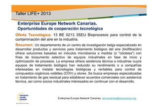 Enterprise Europe Network Canarias.
Oportunidades de cooperación tecnológica
Oferta Tecnológica: 13 BE 0213 3SEU Bioprocesos para control de la
contaminación del aire en la industria.
Resumen: Un departamento de un centro de investigación belga especializado en
desarrollar productos y servicios para tratamiento biológico del aire (biofiltración)
ofrece soluciones basadas en inóculos microbianos a medida (o "cócteles") con
fines de bioaumento selectivo de equipos industriales en fase de inicio y
optimización de procesos. La empresa ofrece asistencia técnica a industrias cuyos
equipos de tratamiento biológico han reducido su rendimiento o a compañías
interesadas en instalar tecnologías biológicas y rentables para control de
compuestos orgánicos volátiles (COV) y olores. Se busca empresas especializadas
en tratamiento de gas residual para establecer acuerdos comerciales con asistencia
técnica, así como socios industriales interesados en continuar con el desarrollo.
Taller LIFE+ 2013
Enterprise Europe Network Canarias. eencanarias@itccanarias.org
 
