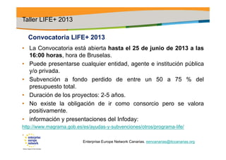 Convocatoria LIFE+ 2013
• La Convocatoria está abierta hasta el 25 de junio de 2013 a las
16:00 horas, hora de Bruselas.
• Puede presentarse cualquier entidad, agente e institución pública
y/o privada.
• Subvención a fondo perdido de entre un 50 a 75 % del
presupuesto total.
• Duración de los proyectos: 2-5 años.
• No existe la obligación de ir como consorcio pero se valora
positivamente.
• información y presentaciones del Infoday:
http://www.magrama.gob.es/es/ayudas-y-subvenciones/otros/programa-life/
•
Taller LIFE+ 2013
Enterprise Europe Network Canarias. eencanarias@itccanarias.org
 
