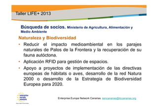 Búsqueda de socios. Ministerio de Agricultura, Alimentación y
Medio Ambiente
Naturaleza y Biodiversidad
• Reducir el impacto medioambiental en los parajes
naturales de Palos de la Frontera y la recuperación de su
fauna autóctona.
• Aplicación RFID para gestión de espacios.
• Apoyo a proyectos de implementación de las directivas
europeas de hábitats o aves, desarrollo de la red Natura
2000 o desarrollo de la Estrategia de Biodiversidad
Europea para 2020.
Taller LIFE+ 2013
Enterprise Europe Network Canarias. eencanarias@itccanarias.org
 