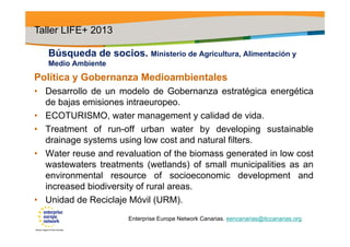 Búsqueda de socios. Ministerio de Agricultura, Alimentación y
Medio Ambiente
Política y Gobernanza Medioambientales
• Desarrollo de un modelo de Gobernanza estratégica energética
de bajas emisiones intraeuropeo.
• ECOTURISMO, water management y calidad de vida.
• Treatment of run-off urban water by developing sustainable
drainage systems using low cost and natural filters.
• Water reuse and revaluation of the biomass generated in low cost
wastewaters treatments (wetlands) of small municipalities as an
environmental resource of socioeconomic development and
increased biodiversity of rural areas.
• Unidad de Reciclaje Móvil (URM).
Taller LIFE+ 2013
Enterprise Europe Network Canarias. eencanarias@itccanarias.org
 