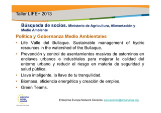 Búsqueda de socios. Ministerio de Agricultura, Alimentación y
Medio Ambiente
Política y Gobernanza Medio Ambientales
• Life Valle del Bullaque. Sustainable management of hydric
resources in the watershed of the Bullaque.
• Prevención y control de asentamientos masivos de estorninos en
enclaves urbanos e industriales para mejorar la calidad del
entorno urbano y reducir el riesgo en materia de seguridad y
salud pública.
• Llave inteligente, la llave de tu tranquilidad.
• Biomasa, eficiencia energética y creación de empleo.
• Green Teams.
Taller LIFE+ 2013
Enterprise Europe Network Canarias. eencanarias@itccanarias.org
 