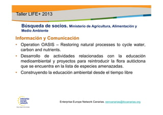 Búsqueda de socios. Ministerio de Agricultura, Alimentación y
Medio Ambiente
Información y Comunicación
• Operation OASIS – Restoring natural processes to cycle water,
carbon and nutrients.
• Desarrollo de actividades relacionadas con la educación
medioambiental y proyectos para reintroducir la flora autóctona
que se encuentra en la lista de especies amenazadas.
• Construyendo la educación ambiental desde el tiempo libre
Taller LIFE+ 2013
Enterprise Europe Network Canarias. eencanarias@itccanarias.org
 