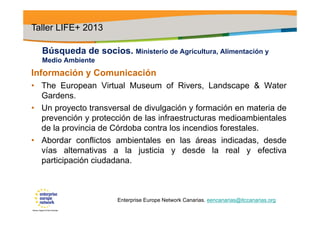 Búsqueda de socios. Ministerio de Agricultura, Alimentación y
Medio Ambiente
Información y Comunicación
• The European Virtual Museum of Rivers, Landscape & Water
Gardens.
• Un proyecto transversal de divulgación y formación en materia de
prevención y protección de las infraestructuras medioambientales
de la provincia de Córdoba contra los incendios forestales.
• Abordar conflictos ambientales en las áreas indicadas, desde
vías alternativas a la justicia y desde la real y efectiva
participación ciudadana.
Taller LIFE+ 2013
Enterprise Europe Network Canarias. eencanarias@itccanarias.org
 