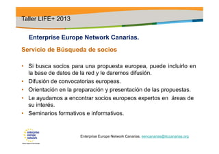 Enterprise Europe Network Canarias.
Servicio de Búsqueda de socios
• Si busca socios para una propuesta europea, puede incluirlo en
la base de datos de la red y le daremos difusión.
• Difusión de convocatorias europeas.
• Orientación en la preparación y presentación de las propuestas.
• Le ayudamos a encontrar socios europeos expertos en áreas de
su interés.
• Seminarios formativos e informativos.
Taller LIFE+ 2013
Enterprise Europe Network Canarias. eencanarias@itccanarias.org
 