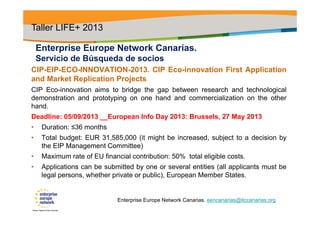 Enterprise Europe Network Canarias.
Servicio de Búsqueda de socios
CIP-EIP-ECO-INNOVATION-2013. CIP Eco-innovation First Application
and Market Replication Projects
CIP Eco-innovation aims to bridge the gap between research and technological
demonstration and prototyping on one hand and commercialization on the other
hand.
Deadline: 05/09/2013 __European Info Day 2013: Brussels, 27 May 2013
• Duration: ≤36 months
• Total budget: EUR 31,585,000 (it might be increased, subject to a decision by
the EIP Management Committee)
• Maximum rate of EU financial contribution: 50% total eligible costs.
• Applications can be submitted by one or several entities (all applicants must be
legal persons, whether private or public), European Member States.
Taller LIFE+ 2013
Enterprise Europe Network Canarias. eencanarias@itccanarias.org
 