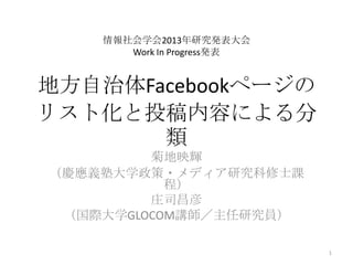 地方自治体Facebookページの
リスト化と投稿内容による分
類
菊地映輝
（慶應義塾大学政策・メディア研究科修士課
程）
庄司昌彦
（国際大学GLOCOM講師／主任研究員）
1
情報社会学会2013年研究発表大会
Work In Progress発表
 