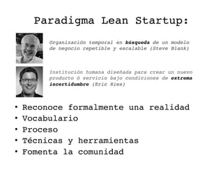 Paradigma Lean Startup:!
•  Reconoce formalmente una realidad!
•  Vocabulario!
•  Proceso!
•  Técnicas y herramientas!
•  Fomenta la comunidad!
Institución humana diseñada para crear un nuevo
producto ó servicio bajo condiciones de extrema
incertidumbre (Eric Ries)!
Organización temporal en búsqueda de un modelo
de negocio repetible y escalable (Steve Blank)!
 