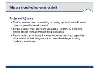 12
Why are cloud technologies useful?
For (scientific) users
 Custom environment: no rewriting or porting applications to fit into a
resource provider’s environment
 Simple access: most providers use a REST or RPC API allowing
simple access from all programming languages
 Reasonable cost: only pay for what resources are used, especially
attractive for individuals/groups that do not have large, existing
hardware investment
 