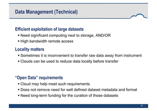 19
Data Management (Technical)
Efficient exploitation of large datasets
 Need significant computing next to storage, AND/OR
 High bandwidth remote access
Locality matters
 Sometimes it is inconvenient to transfer raw data away from instrument
 Clouds can be used to reduce data locally before transfer
“Open Data” requirements
 Cloud may help meet such requirements
 Does not remove need for well defined dataset metadata and format
 Need long-term funding for the curation of those datasets
 