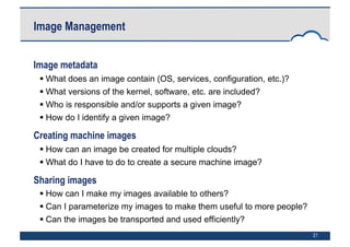 21
Image Management
Image metadata
 What does an image contain (OS, services, configuration, etc.)?
 What versions of the kernel, software, etc. are included?
 Who is responsible and/or supports a given image?
 How do I identify a given image?
Creating machine images
 How can an image be created for multiple clouds?
 What do I have to do to create a secure machine image?
Sharing images
 How can I make my images available to others?
 Can I parameterize my images to make them useful to more people?
 Can the images be transported and used efficiently?
 