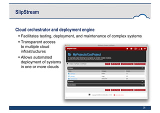 26
SlipStream
Cloud orchestrator and deployment engine
 Facilitates testing, deployment, and maintenance of complex systems
 Transparent access
to multiple cloud
infrastructures
 Allows automated
deployment of systems
in one or more clouds
 