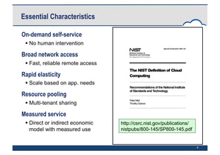 4
On-demand self-service
 No human intervention
Broad network access
 Fast, reliable remote access
Rapid elasticity
 Scale based on app. needs
Resource pooling
 Multi-tenant sharing
Measured service
 Direct or indirect economic
model with measured use
Essential Characteristics
http://csrc.nist.gov/publications/
nistpubs/800-145/SP800-145.pdf
 