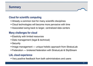 41
Summary
Cloud for scientific computing
 Already a common tool for many scientific disciplines
 Cloud technologies will become more pervasive with time
 Associated swing back to larger, centralized data centers
Many challenges for cloud
 Elasticity with limited resources
 Data management (legal & technical)
 Security
 Image management — unique holistic approach from StratusLab
 Federation — brokered federation with StratusLab & SlipStream
LAL cloud experience
 Very positive feedback from both administrators and users
 