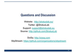 42
Questions and Discussion
Website: http://stratuslab.eu/
Twitter: @StratusLab
Support: support@stratuslab.eu
Source: http://github.com/StratusLab
SixSq: http://sixsq.com
SlipStream: https://github.com/organizations/slipstream
 