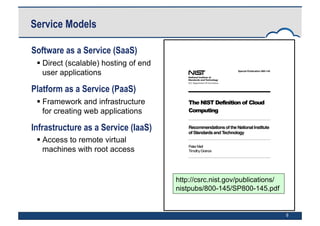 6
Software as a Service (SaaS)
 Direct (scalable) hosting of end
user applications
Platform as a Service (PaaS)
 Framework and infrastructure
for creating web applications
Infrastructure as a Service (IaaS)
 Access to remote virtual
machines with root access
Service Models
http://csrc.nist.gov/publications/
nistpubs/800-145/SP800-145.pdf
 