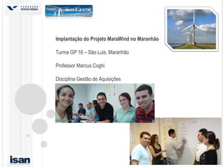 Implantação do Projeto MaraWind no Maranhão
Turma GP 16 – São Luis, Maranhão
Professor Marcus Coghi
Disciplina Gestão de Aquisições
 