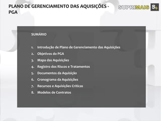 SUMÁRIO
1. Introdução de Plano de Gerenciamento das Aquisições
2. Objetivos do PGA
3. Mapa das Aquisições
4. Registro dos Riscos e Tratamentos
5. Documentos da Aquisição
6. Cronograma da Aquisições
7. Recursos e Aquisições Críticas
8. Modelos de Contratos
 