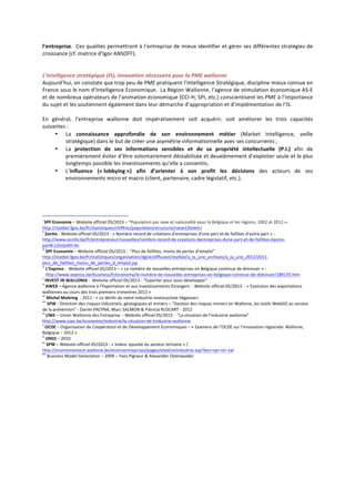 l’entreprise.	
  	
  Ces	
  qualités	
  permettront	
  à	
  l’entreprise	
  de	
  mieux	
  identifier	
  et	
  gérer	
  ses	
  différentes	
  stratégies	
  de	
  
croissance	
  (cf.	
  matrice	
  d’Igor	
  ANSOFF).	
  
	
  
	
  
L’intelligence	
  stratégique	
  (IS),	
  innovation	
  nécessaire	
  pour	
  la	
  PME	
  wallonne	
  
Aujourd’hui,	
  on	
  constate	
  que	
  trop	
  peu	
  de	
  PME	
  pratiquent	
  l’Intelligence	
  Stratégique,	
  discipline	
  mieux	
  connue	
  en	
  
France	
  sous	
  le	
  nom	
  d’Intelligence	
  Economique.	
  	
  La	
  Région	
  Wallonne,	
  l’agence	
  de	
  stimulation	
  économique	
  AS-­‐E	
  
et	
  de	
  nombreux	
  opérateurs	
  de	
  l’animation	
  économique	
  (CCI-­‐H,	
  SPI,	
  etc.)	
  conscientisent	
  les	
  PME	
  à	
  l’importance	
  
du	
  sujet	
  et	
  les	
  soutiennent	
  également	
  dans	
  leur	
  démarche	
  d’appropriation	
  et	
  d’implémentation	
  de	
  l’IS.	
  
	
  
En	
   général,	
   l’entreprise	
   wallonne	
   doit	
   impérativement	
   soit	
   acquérir,	
   soit	
   améliorer	
   les	
   trois	
   capacités	
  
suivantes	
  :	
  
• La	
   connaissance	
   approfondie	
   de	
   son	
   environnement	
   métier	
   (Market	
   Intelligence,	
   veille	
  
stratégique)	
  dans	
  le	
  but	
  de	
  créer	
  une	
  asymétrie	
  informationnelle	
  avec	
  ses	
  concurrents	
  ;	
  
• La	
   protection	
   de	
   ses	
   informations	
   sensibles	
   et	
   de	
   sa	
   propriété	
   intellectuelle	
   (P.I.)	
   afin	
   de	
  
premièrement	
  éviter	
  d’être	
  volontairement	
  déstabilisée	
  et	
  deuxièmement	
  d’exploiter	
  seule	
  et	
  le	
  plus	
  
longtemps	
  possible	
  les	
  investissements	
  qu’elle	
  a	
  consentis;	
  
• L’influence	
   («	
  lobbying	
  »)	
   afin	
   d’orienter	
   à	
   son	
   profit	
   les	
   décisions	
   des	
   acteurs	
   de	
   ses	
  
environnements	
  micro	
  et	
  macro	
  (client,	
  partenaire,	
  cadre	
  législatif,	
  etc.).	
  
	
  
	
  
	
  
	
  	
  
	
  	
  	
  	
  	
  	
  	
  	
  	
  	
  	
  	
  	
  	
  	
  	
  	
  	
  	
  	
  	
  	
  	
  	
  	
  	
  	
  	
  	
  	
  	
  	
  	
  	
  	
  	
  	
  	
  	
  	
  	
  	
  	
  	
  	
  	
  	
  	
  	
  	
  	
  	
  	
  	
  	
  	
  i
	
  SPF	
  Economie	
  –	
  Website	
  officiel	
  05/2013	
  –	
  “Population	
  par	
  sexe	
  et	
  nationalité	
  pour	
  la	
  Belgique	
  et	
  les	
  régions,	
  2002	
  et	
  2012	
  »-­‐	
  
http://statbel.fgov.be/fr/statistiques/chiffres/population/structure/natact/beletr/	
  
ii
	
  Zenito	
  -­‐	
  Website	
  officiel	
  05/2013	
  -­‐	
  «	
  Nombre	
  record	
  de	
  créations	
  d'entreprises	
  d'une	
  part	
  et	
  de	
  faillites	
  d'autre	
  part	
  »	
  -­‐	
  
http://www.zenito.be/fr/entrepreneur/nouvelles/nombre-­‐record-­‐de-­‐creations-­‐dentreprises-­‐dune-­‐part-­‐et-­‐de-­‐faillites-­‐dautre-­‐
part#.UZxQzKl0-­‐Xo	
  
iii
	
  SPF	
  Economie	
  –	
  Website	
  officiel	
  05/2013	
  -­‐	
  	
  “Plus	
  de	
  faillites,	
  moins	
  de	
  pertes	
  d’emploi”	
  	
  
http://statbel.fgov.be/fr/statistiques/organisation/dgsie/diffusion/statbel/a_la_une_archives/a_la_une_2012/2011-­‐
plus_de_faillites_moins_de_pertes_d_emploi.jsp	
  
iv
	
  L’Express	
  -­‐	
  	
  Website	
  officiel	
  05/2013	
  –	
  «	
  Le	
  nombre	
  de	
  nouvelles	
  entreprises	
  en	
  Belgique	
  continue	
  de	
  diminuer	
  »	
  -­‐
	
  	
  	
  http://www.express.be/business/fr/economy/le-­‐nombre-­‐de-­‐nouvelles-­‐entreprises-­‐en-­‐belgique-­‐continue-­‐de-­‐diminuer/189135.htm	
  
v
	
  INVEST	
  IN	
  WALLONIA	
  -­‐	
  	
  Website	
  officiel	
  05/2013	
  -­‐	
  “Exporter	
  pour	
  vous	
  développer”	
  
vi
	
  AWEX	
  –	
  Agence	
  wallonne	
  à	
  l’Exportation	
  et	
  aux	
  Investissements	
  Etrangers	
  -­‐	
  	
  Website	
  officiel	
  05/2013	
  -­‐	
  	
  «	
  Evolution	
  des	
  exportations	
  
wallonnes	
  au	
  cours	
  des	
  trois	
  premiers	
  trimestres	
  2012	
  »	
  
vii
	
  Michel	
  Mohring	
  	
  -­‐	
  2011	
  -­‐	
  «	
  Le	
  déclin	
  de	
  notre	
  industrie	
  motocycliste	
  liégeoise»	
  
viii
	
  SPW	
  -­‐	
  Direction	
  des	
  risques	
  industriels,	
  géologiques	
  et	
  miniers	
  –	
  “Gestion	
  des	
  risques	
  miniers	
  en	
  Wallonie,	
  les	
  outils	
  WebGIS	
  au	
  service	
  
de	
  la	
  prévention”	
  -­‐	
  Daniel	
  PACYNA,	
  Marc	
  SALMON	
  &	
  Patricia	
  RUSCART	
  -­‐	
  2012	
  
ix
	
  UWE	
  –	
  Union	
  Wallonne	
  des	
  Entreprise	
  	
  -­‐	
  Website	
  officiel	
  05/2013	
  -­‐	
  	
  “La	
  situation	
  de	
  l’industrie	
  wallonne”	
  
http://www.uwe.be/economie/industrie/la-­‐situation-­‐de-­‐lindustrie-­‐wallonne	
  
x
	
  OCDE	
  –	
  Organisation	
  de	
  Coopération	
  et	
  de	
  Développement	
  Economiques	
  –	
  «	
  Examens	
  de	
  l’OCDE	
  sur	
  l’innovation	
  régionale:	
  Wallonie,	
  
Belgique	
  –	
  2012	
  »	
  
xi
	
  ONSS	
  –	
  2010	
  
xii
	
  SPW	
  –	
  Website	
  officiel	
  05/2013	
  -­‐	
  «	
  Valeur	
  ajoutée	
  du	
  secteur	
  tertiaire	
  »	
  /	
  
http://environnement.wallonie.be/enviroentreprises/pages/etatEnviIndustrie.asp?doc=syn-­‐ter-­‐val	
  
xiii
	
  Business	
  Model	
  Generation	
  –	
  2009	
  –	
  Yves	
  Pigneur	
  &	
  Alexander	
  Osterwalder	
  
 