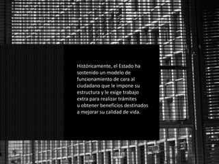 Históricamente, el Estado ha
sostenido un modelo de
funcionamiento de cara al
ciudadano que le impone su
estructura y le exige trabajo
extra para realizar trámites
u obtener beneficios destinados
a mejorar su calidad de vida.
 