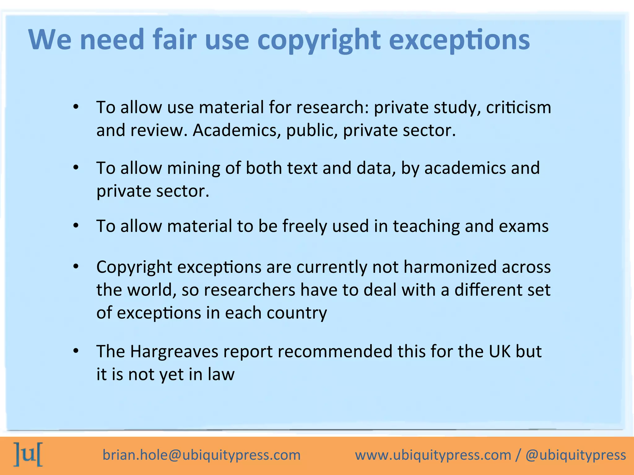 brian.hole@ubiquitypress.com	
  	
  	
  	
  	
  	
  	
  	
  	
  	
  	
  	
  	
  	
  	
  www.ubiquitypress.com	
  /	
  @ubiquitypress	
  
•  To	
  allow	
  use	
  material	
  for	
  research:	
  private	
  study,	
  criLcism	
  
and	
  review.	
  Academics,	
  public,	
  private	
  sector.	
  
We	
  need	
  fair	
  use	
  copyright	
  excep8ons	
  	
  
•  To	
  allow	
  mining	
  of	
  both	
  text	
  and	
  data,	
  by	
  academics	
  and	
  
private	
  sector.	
  
•  To	
  allow	
  material	
  to	
  be	
  freely	
  used	
  in	
  teaching	
  and	
  exams	
  
•  Copyright	
  excepLons	
  are	
  currently	
  not	
  harmonized	
  across	
  
the	
  world,	
  so	
  researchers	
  have	
  to	
  deal	
  with	
  a	
  diﬀerent	
  set	
  
of	
  excepLons	
  in	
  each	
  country	
  
•  The	
  Hargreaves	
  report	
  recommended	
  this	
  for	
  the	
  UK	
  but	
  
it	
  is	
  not	
  yet	
  in	
  law	
  
 