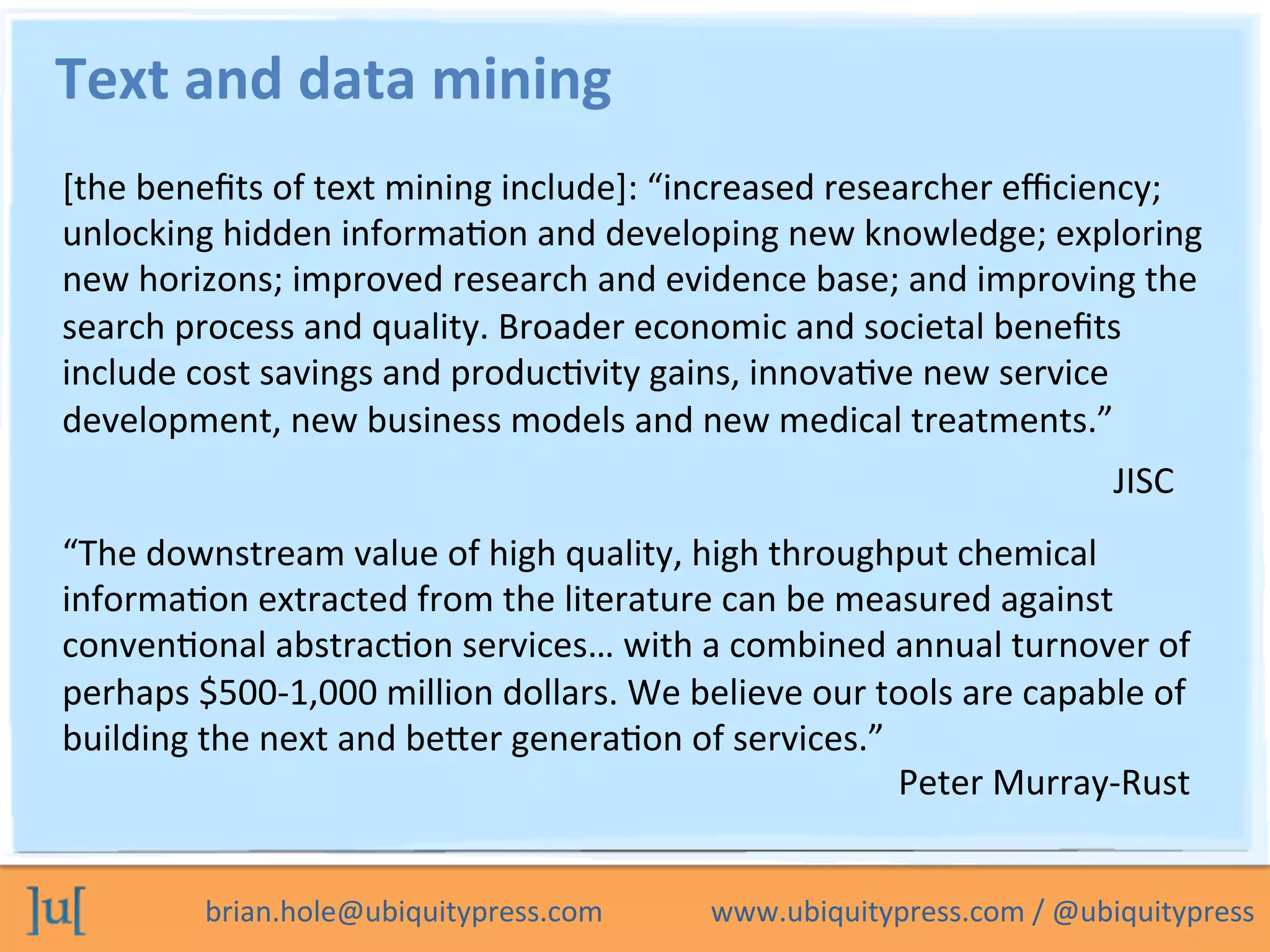 brian.hole@ubiquitypress.com	
  	
  	
  	
  	
  	
  	
  	
  	
  	
  	
  	
  	
  	
  	
  www.ubiquitypress.com	
  /	
  @ubiquitypress	
  
Text	
  and	
  data	
  mining	
  
[the	
  beneﬁts	
  of	
  text	
  mining	
  include]:	
  “increased	
  researcher	
  eﬃciency;	
  
unlocking	
  hidden	
  informaLon	
  and	
  developing	
  new	
  knowledge;	
  exploring	
  
new	
  horizons;	
  improved	
  research	
  and	
  evidence	
  base;	
  and	
  improving	
  the	
  
search	
  process	
  and	
  quality.	
  Broader	
  economic	
  and	
  societal	
  beneﬁts	
  
include	
  cost	
  savings	
  and	
  producLvity	
  gains,	
  innovaLve	
  new	
  service	
  
development,	
  new	
  business	
  models	
  and	
  new	
  medical	
  treatments.”	
  
JISC	
  
“The	
  downstream	
  value	
  of	
  high	
  quality,	
  high	
  throughput	
  chemical	
  
informaLon	
  extracted	
  from	
  the	
  literature	
  can	
  be	
  measured	
  against	
  
convenLonal	
  abstracLon	
  services…	
  with	
  a	
  combined	
  annual	
  turnover	
  of	
  
perhaps	
  $500-­‐1,000	
  million	
  dollars.	
  We	
  believe	
  our	
  tools	
  are	
  capable	
  of	
  
building	
  the	
  next	
  and	
  beeer	
  generaLon	
  of	
  services.”	
  
Peter	
  Murray-­‐Rust	
  
 