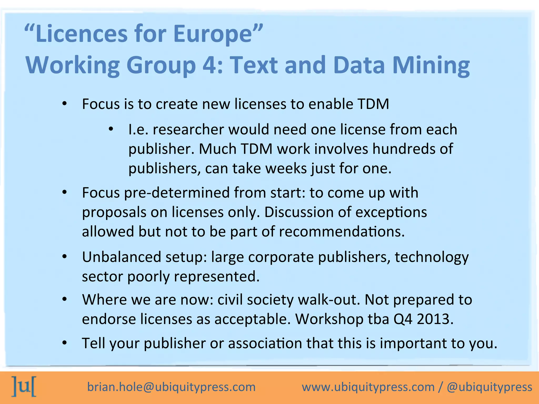 brian.hole@ubiquitypress.com	
  	
  	
  	
  	
  	
  	
  	
  	
  	
  	
  	
  	
  	
  	
  www.ubiquitypress.com	
  /	
  @ubiquitypress	
  
“Licences	
  for	
  Europe”	
  
•  Focus	
  is	
  to	
  create	
  new	
  licenses	
  to	
  enable	
  TDM	
  
•  I.e.	
  researcher	
  would	
  need	
  one	
  license	
  from	
  each	
  
publisher.	
  Much	
  TDM	
  work	
  involves	
  hundreds	
  of	
  
publishers,	
  can	
  take	
  weeks	
  just	
  for	
  one.	
  
•  Focus	
  pre-­‐determined	
  from	
  start:	
  to	
  come	
  up	
  with	
  
proposals	
  on	
  licenses	
  only.	
  Discussion	
  of	
  excepLons	
  
allowed	
  but	
  not	
  to	
  be	
  part	
  of	
  recommendaLons.	
  
•  Unbalanced	
  setup:	
  large	
  corporate	
  publishers,	
  technology	
  
sector	
  poorly	
  represented.	
  
Working	
  Group	
  4:	
  Text	
  and	
  Data	
  Mining	
  
•  Where	
  we	
  are	
  now:	
  civil	
  society	
  walk-­‐out.	
  Not	
  prepared	
  to	
  
endorse	
  licenses	
  as	
  acceptable.	
  Workshop	
  tba	
  Q4	
  2013.	
  
•  Tell	
  your	
  publisher	
  or	
  associaLon	
  that	
  this	
  is	
  important	
  to	
  you.	
  
 
