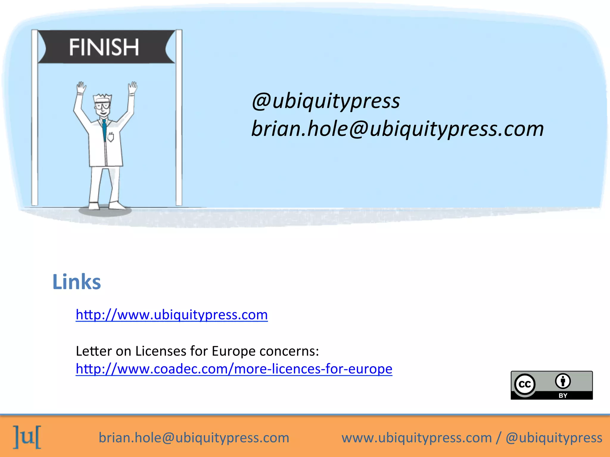 brian.hole@ubiquitypress.com	
  	
  	
  	
  	
  	
  	
  	
  	
  	
  	
  	
  	
  	
  	
  www.ubiquitypress.com	
  /	
  @ubiquitypress	
  
Links	
  
@ubiquitypress	
  
brian.hole@ubiquitypress.com	
  
hep://www.ubiquitypress.com	
  
	
  
Leeer	
  on	
  Licenses	
  for	
  Europe	
  concerns:	
  
hep://www.coadec.com/more-­‐licences-­‐for-­‐europe	
  	
  
 