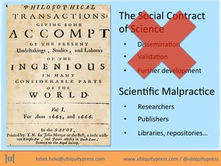 brian.hole@ubiquitypress.com	
  	
  	
  	
  	
  	
  	
  	
  	
  	
  	
  	
  	
  	
  	
  www.ubiquitypress.com	
  /	
  @ubiquitypress	
  
The	
  Social	
  Contract	
  
of	
  Science	
  
•  ValidaLon	
  
•  DisseminaLon	
  
•  Further	
  development	
  
ScienLﬁc	
  MalpracLce	
  
•  Publishers	
  
•  Researchers	
  
•  Libraries,	
  repositories…	
  
 