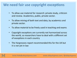 brian.hole@ubiquitypress.com	
  	
  	
  	
  	
  	
  	
  	
  	
  	
  	
  	
  	
  	
  	
  www.ubiquitypress.com	
  /	
  @ubiquitypress	
  
•  To	
  allow	
  use	
  material	
  for	
  research:	
  private	
  study,	
  criLcism	
  
and	
  review.	
  Academics,	
  public,	
  private	
  sector.	
  
We	
  need	
  fair	
  use	
  copyright	
  excep8ons	
  	
  
•  To	
  allow	
  mining	
  of	
  both	
  text	
  and	
  data,	
  by	
  academics	
  and	
  
private	
  sector.	
  
•  To	
  allow	
  material	
  to	
  be	
  freely	
  used	
  in	
  teaching	
  and	
  exams	
  
•  Copyright	
  excepLons	
  are	
  currently	
  not	
  harmonized	
  across	
  
the	
  world,	
  so	
  researchers	
  have	
  to	
  deal	
  with	
  a	
  diﬀerent	
  set	
  
of	
  excepLons	
  in	
  each	
  country	
  
•  The	
  Hargreaves	
  report	
  recommended	
  this	
  for	
  the	
  UK	
  but	
  
it	
  is	
  not	
  yet	
  in	
  law	
  
 