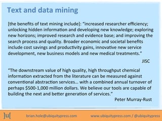brian.hole@ubiquitypress.com	
  	
  	
  	
  	
  	
  	
  	
  	
  	
  	
  	
  	
  	
  	
  www.ubiquitypress.com	
  /	
  @ubiquitypress	
  
Text	
  and	
  data	
  mining	
  
[the	
  beneﬁts	
  of	
  text	
  mining	
  include]:	
  “increased	
  researcher	
  eﬃciency;	
  
unlocking	
  hidden	
  informaLon	
  and	
  developing	
  new	
  knowledge;	
  exploring	
  
new	
  horizons;	
  improved	
  research	
  and	
  evidence	
  base;	
  and	
  improving	
  the	
  
search	
  process	
  and	
  quality.	
  Broader	
  economic	
  and	
  societal	
  beneﬁts	
  
include	
  cost	
  savings	
  and	
  producLvity	
  gains,	
  innovaLve	
  new	
  service	
  
development,	
  new	
  business	
  models	
  and	
  new	
  medical	
  treatments.”	
  
JISC	
  
“The	
  downstream	
  value	
  of	
  high	
  quality,	
  high	
  throughput	
  chemical	
  
informaLon	
  extracted	
  from	
  the	
  literature	
  can	
  be	
  measured	
  against	
  
convenLonal	
  abstracLon	
  services…	
  with	
  a	
  combined	
  annual	
  turnover	
  of	
  
perhaps	
  $500-­‐1,000	
  million	
  dollars.	
  We	
  believe	
  our	
  tools	
  are	
  capable	
  of	
  
building	
  the	
  next	
  and	
  beeer	
  generaLon	
  of	
  services.”	
  
Peter	
  Murray-­‐Rust	
  
 