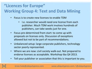 brian.hole@ubiquitypress.com	
  	
  	
  	
  	
  	
  	
  	
  	
  	
  	
  	
  	
  	
  	
  www.ubiquitypress.com	
  /	
  @ubiquitypress	
  
“Licences	
  for	
  Europe”	
  
•  Focus	
  is	
  to	
  create	
  new	
  licenses	
  to	
  enable	
  TDM	
  
•  I.e.	
  researcher	
  would	
  need	
  one	
  license	
  from	
  each	
  
publisher.	
  Much	
  TDM	
  work	
  involves	
  hundreds	
  of	
  
publishers,	
  can	
  take	
  weeks	
  just	
  for	
  one.	
  
•  Focus	
  pre-­‐determined	
  from	
  start:	
  to	
  come	
  up	
  with	
  
proposals	
  on	
  licenses	
  only.	
  Discussion	
  of	
  excepLons	
  
allowed	
  but	
  not	
  to	
  be	
  part	
  of	
  recommendaLons.	
  
•  Unbalanced	
  setup:	
  large	
  corporate	
  publishers,	
  technology	
  
sector	
  poorly	
  represented.	
  
Working	
  Group	
  4:	
  Text	
  and	
  Data	
  Mining	
  
•  Where	
  we	
  are	
  now:	
  civil	
  society	
  walk-­‐out.	
  Not	
  prepared	
  to	
  
endorse	
  licenses	
  as	
  acceptable.	
  Workshop	
  tba	
  Q4	
  2013.	
  
•  Tell	
  your	
  publisher	
  or	
  associaLon	
  that	
  this	
  is	
  important	
  to	
  you.	
  
 