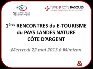 .
1ères RENCONTRES du E-TOURISME
du PAYS LANDES NATURE
CÔTE D’ARGENT
Mercredi 22 mai 2013 à Mimizan.
 