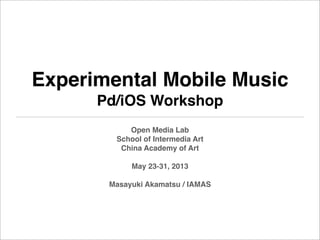 Experimental Mobile Music
Pd/iOS Workshop
Open Media Lab
School of Intermedia Art
China Academy of Art
May 23-31, 2013
Masayuki Akamatsu / IAMAS
 