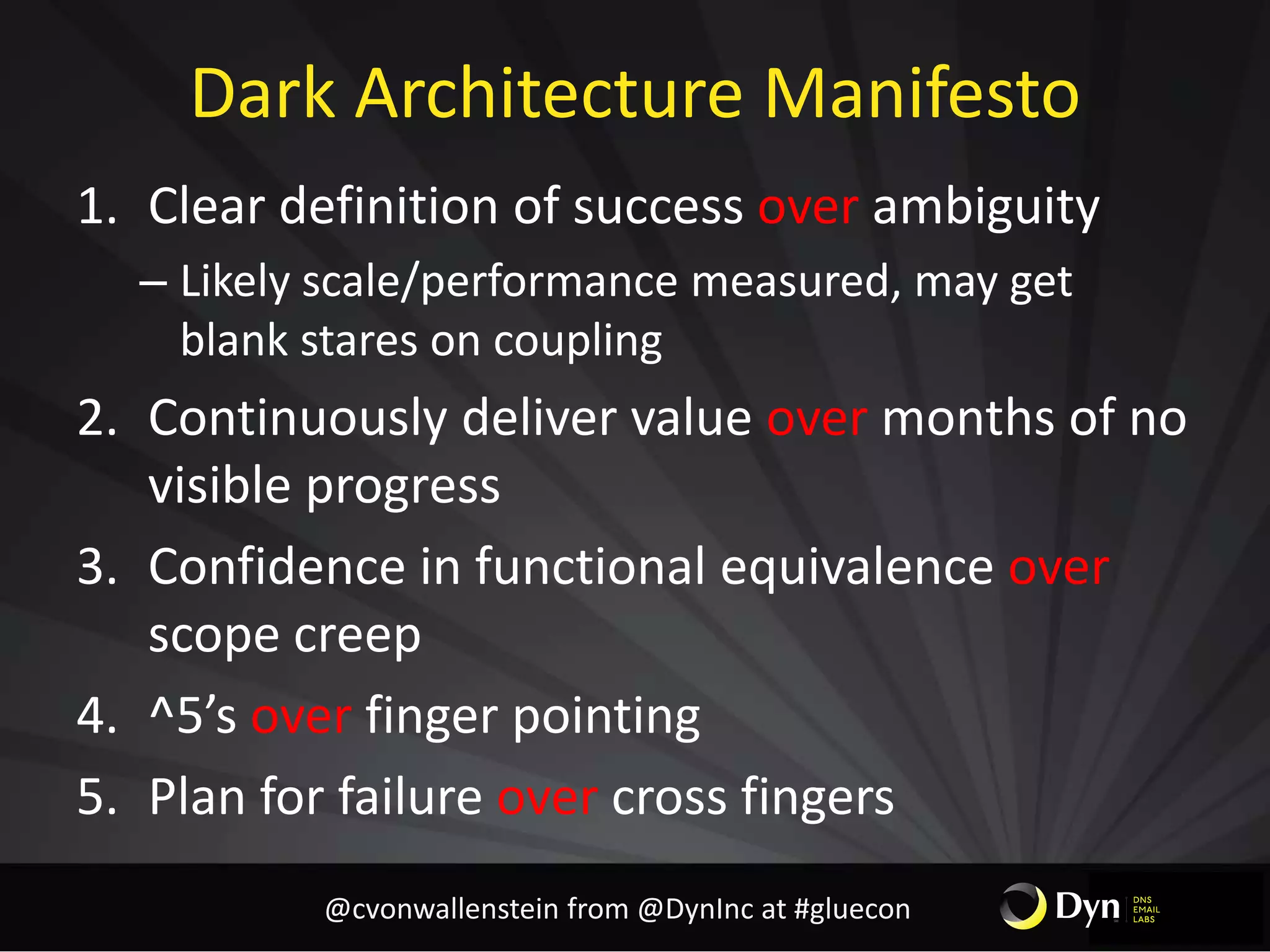 Dark Architecture Manifesto
1. Clear definition of success over ambiguity
– Likely scale/performance measured, may get
blank stares on coupling
2. Continuously deliver value over months of no
visible progress
3. Confidence in functional equivalence over
scope creep
4. ^5’s over finger pointing
5. Plan for failure over cross fingers
@cvonwallenstein from @DynInc at #gluecon
 