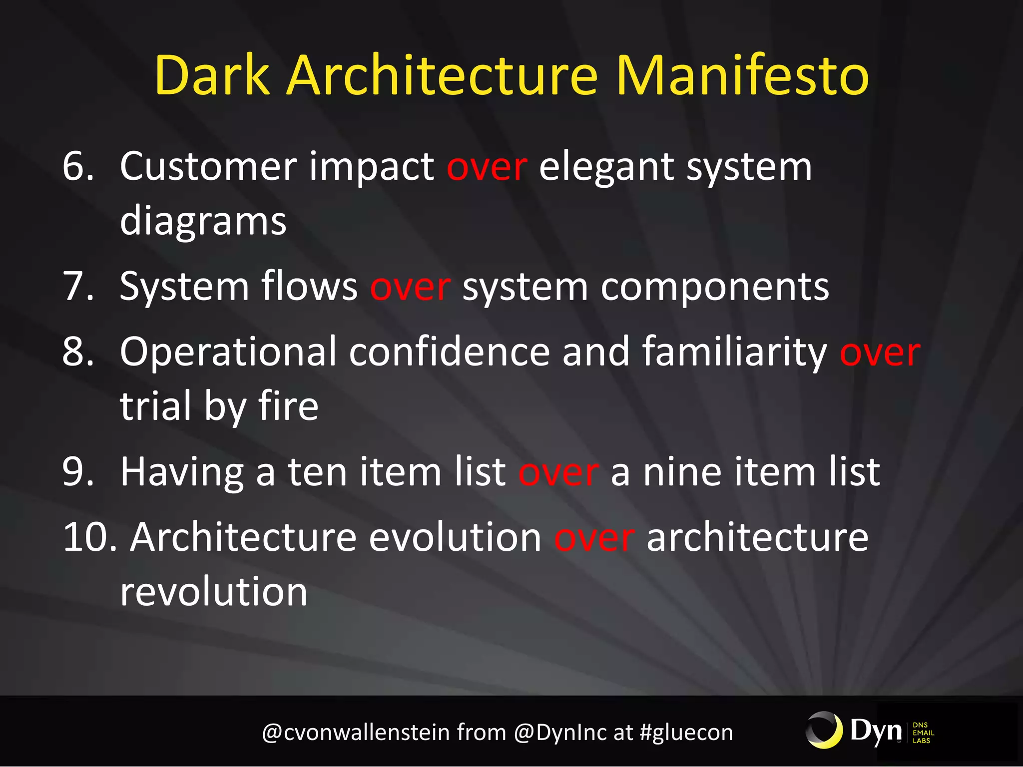 Dark Architecture Manifesto
6. Customer impact over elegant system
diagrams
7. System flows over system components
8. Operational confidence and familiarity over
trial by fire
9. Having a ten item list over a nine item list
10. Architecture evolution over architecture
revolution
@cvonwallenstein from @DynInc at #gluecon
 