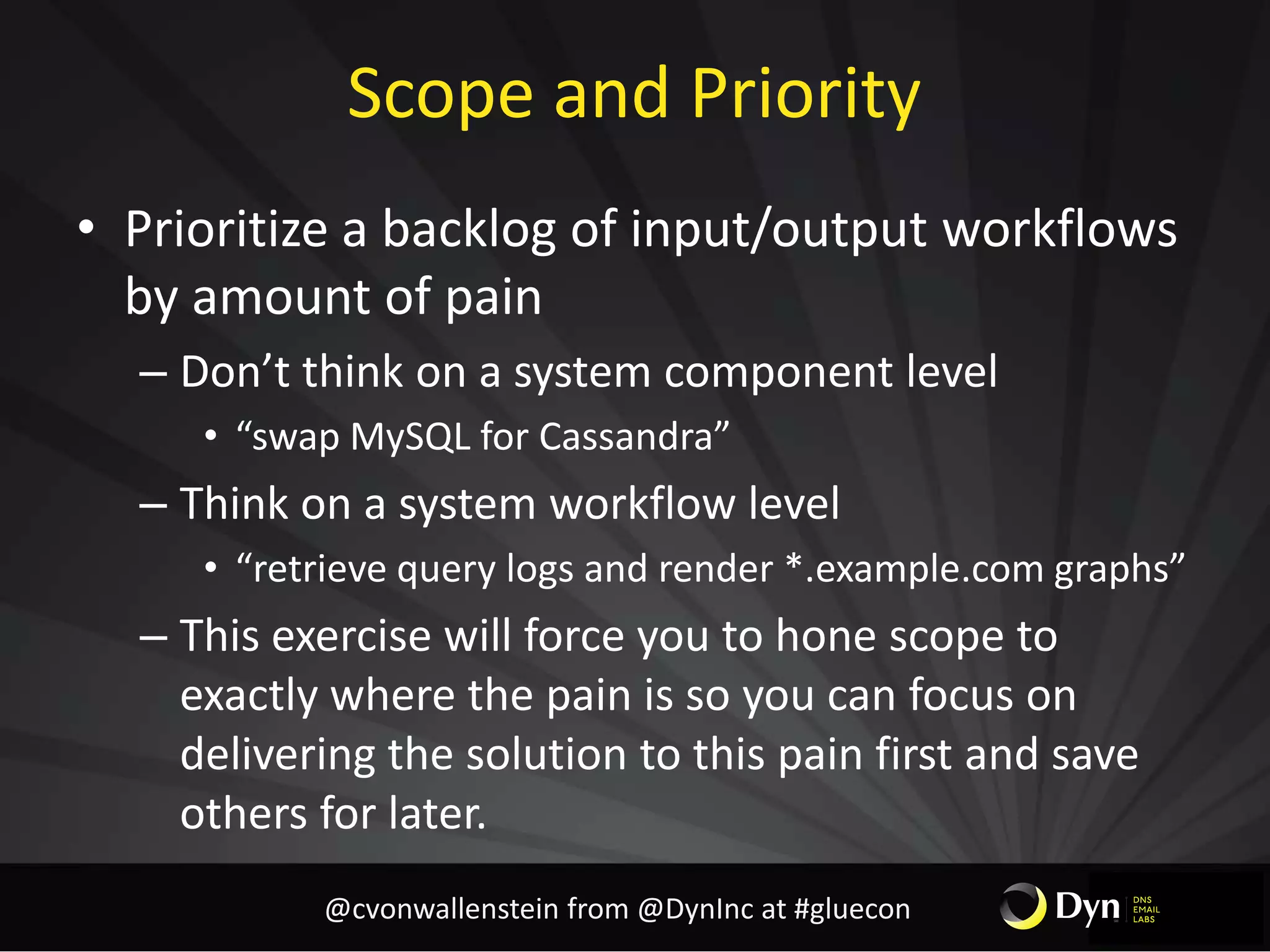 Scope and Priority
• Prioritize a backlog of input/output workflows
by amount of pain
– Don’t think on a system component level
• “swap MySQL for Cassandra”
– Think on a system workflow level
• “retrieve query logs and render *.example.com graphs”
– This exercise will force you to hone scope to
exactly where the pain is so you can focus on
delivering the solution to this pain first and save
others for later.
@cvonwallenstein from @DynInc at #gluecon
 