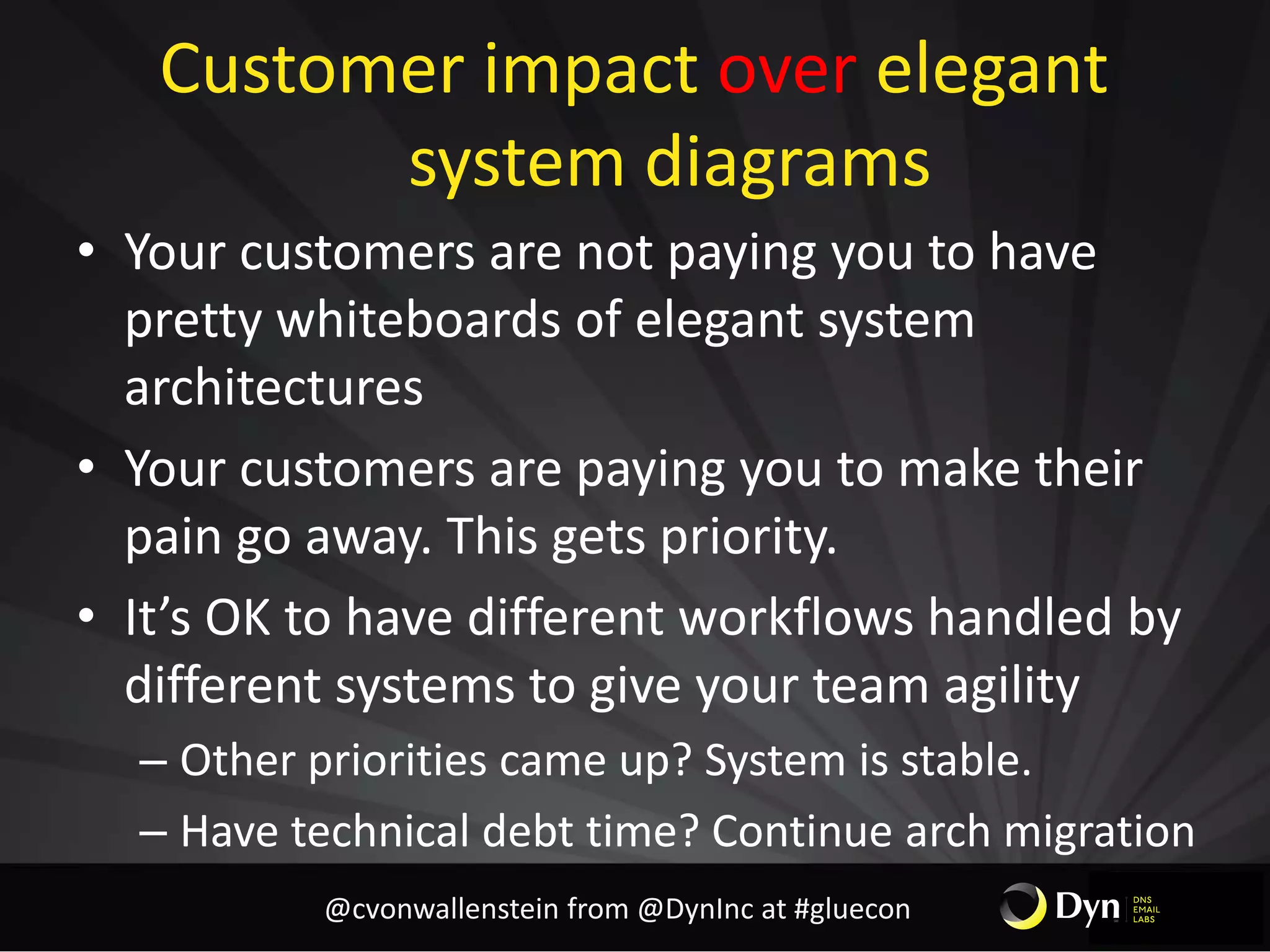 Customer impact over elegant
system diagrams
• Your customers are not paying you to have
pretty whiteboards of elegant system
architectures
• Your customers are paying you to make their
pain go away. This gets priority.
• It’s OK to have different workflows handled by
different systems to give your team agility
– Other priorities came up? System is stable.
– Have technical debt time? Continue arch migration
@cvonwallenstein from @DynInc at #gluecon
 
